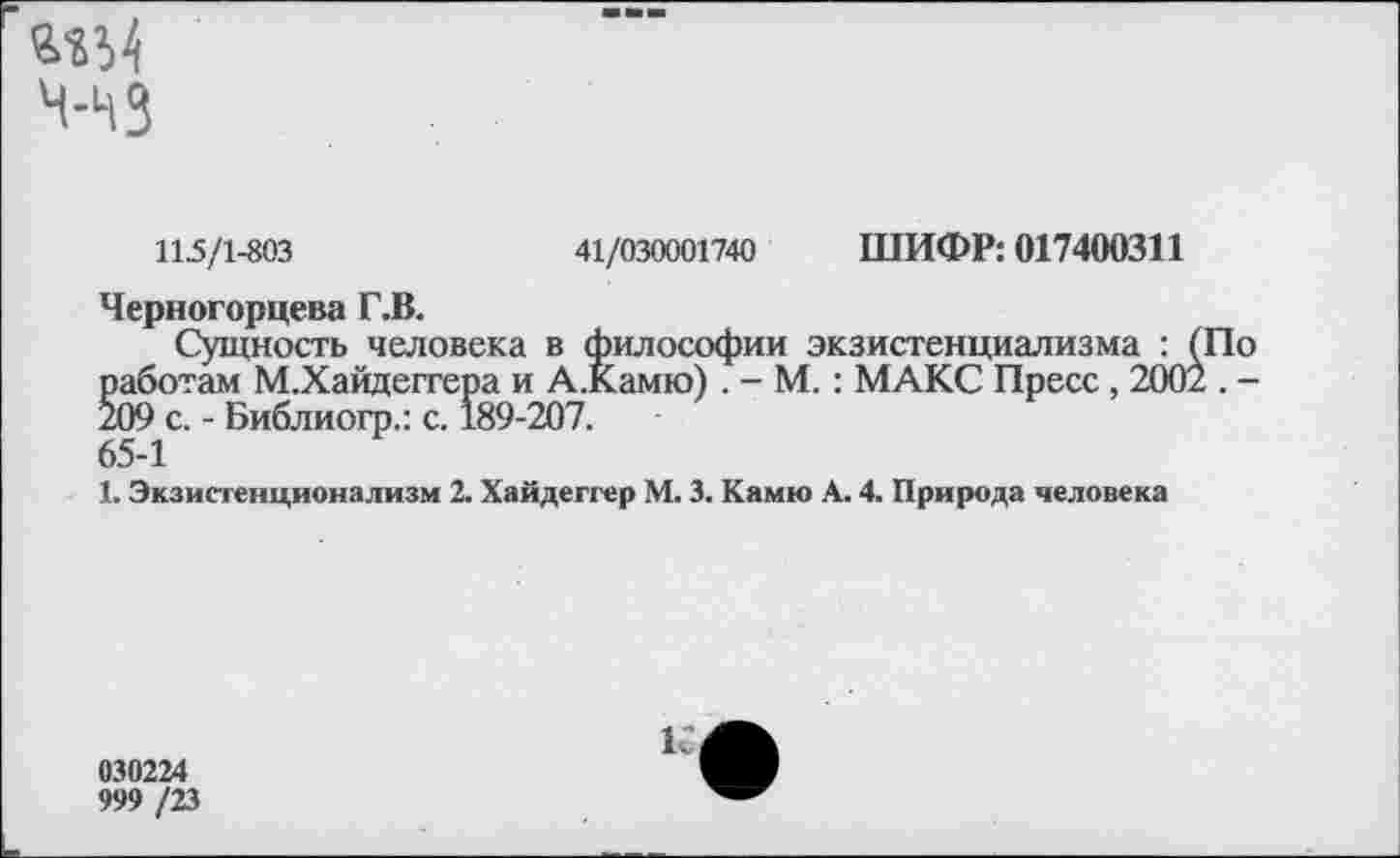 ﻿а-аЫ
4-43
115/1-803	41/030001740 ШИФР: 017400311
Черногорцева Г.В.
Сущность человека в философии экзистенциализма : работам М.Хайдеггера и А.Камю) . - М.: МАКС Пресс , 200 209 с. - Библиогр.: с. 189-207. 65-1
1. Экзистенционализм 2. Хайдеггер М. 3. Камю А. 4. Природа человека
030224
999 /23
К